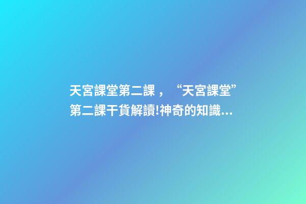 天宮課堂第二課，“天宮課堂”第二課干貨解讀!神奇的知識(shí)點(diǎn)又增加啦丨學(xué)科小知識(shí)